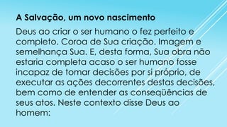 A Salvação, um novo nascimento

Deus ao criar o ser humano o fez perfeito e
completo. Coroa de Sua criação. Imagem e
semelhança Sua. E, desta forma, Sua obra não
estaria completa acaso o ser humano fosse
incapaz de tomar decisões por si próprio, de
executar as ações decorrentes destas decisões,
bem como de entender as conseqüências de
seus atos. Neste contexto disse Deus ao
homem:

 
