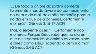 "... De toda a árvore do jardim comerás
livremente, mas da árvore do conhecimento
do bem e do mal, dela não comerás; porque
no dia em que dela comeres, certamente
morrerás" (Gênesis 2:16-17 ACF)
Mas, a serpente disse: "... Certamente não
morrereis. Porque Deus sabe que no dia em
que dele comerdes se abrirão os vossos olhos,
e sereis como Deus, sabendo o bem e o mal"
(Gênesis 3:4-5 ACF)

 