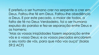 E preferiu o ser humano crer na serpente a crer em
Deus. Faltou-lhe fé em Deus. Faltou-lhe obediência
a Deus. E por este pecado, o maior de todos, a
falta de fé no Deus Verdadeiro, foi o ser humano
expulso do paraíso e fez-se separação entre Deus e
os homens:
"Mas as vossas iniqüidades fazem separação entre
vós e o vosso Deus; e os vossos pecados encobrem
o seu rosto de vós, para que não vos ouça" (Isaías
59:2 ACF)

 