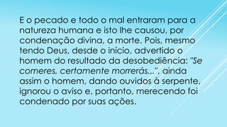 E o pecado e todo o mal entraram para a
natureza humana e isto lhe causou, por
condenação divina, a morte. Pois, mesmo
tendo Deus, desde o início, advertido o
homem do resultado da desobediência: "Se
comeres, certamente morrerás...", ainda
assim o homem, dando ouvidos à serpente,
ignorou o aviso e, portanto, merecendo foi
condenado por suas ações.

 