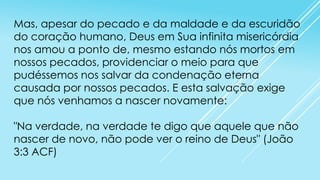 Mas, apesar do pecado e da maldade e da escuridão
do coração humano, Deus em Sua infinita misericórdia
nos amou a ponto de, mesmo estando nós mortos em
nossos pecados, providenciar o meio para que
pudéssemos nos salvar da condenação eterna
causada por nossos pecados. E esta salvação exige
que nós venhamos a nascer novamente:

"Na verdade, na verdade te digo que aquele que não
nascer de novo, não pode ver o reino de Deus" (João
3:3 ACF)

 