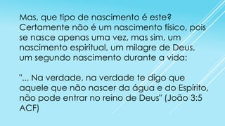 Mas, que tipo de nascimento é este?
Certamente não é um nascimento físico, pois
se nasce apenas uma vez, mas sim, um
nascimento espiritual, um milagre de Deus,
um segundo nascimento durante a vida:
"... Na verdade, na verdade te digo que
aquele que não nascer da água e do Espírito,
não pode entrar no reino de Deus" (João 3:5
ACF)

 