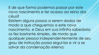 E de que forma podemos passar por este
novo nascimento e ter acesso ao reino dos
céus?
Existem alguns passos a serem dados de
modo a que cheguemos a este novo
nascimento, e Deus em sua infinita sabedoria
os fez bastante simples, de modo que
qualquer pessoa independentemente de seu
grau de instrução possa segui-los e vir a se
salvar da condenação eterna:

 