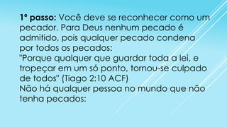 1º passo: Você deve se reconhecer como um
pecador. Para Deus nenhum pecado é
admitido, pois qualquer pecado condena
por todos os pecados:
"Porque qualquer que guardar toda a lei, e
tropeçar em um só ponto, tornou-se culpado
de todos" (Tiago 2:10 ACF)
Não há qualquer pessoa no mundo que não
tenha pecados:

 