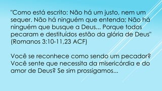 "Como está escrito: Não há um justo, nem um
sequer. Não há ninguém que entenda; Não há
ninguém que busque a Deus... Porque todos
pecaram e destituídos estão da glória de Deus"
(Romanos 3:10-11,23 ACF)
Você se reconhece como sendo um pecador?
Você sente que necessita da misericórdia e do
amor de Deus? Se sim prossigamos...

 