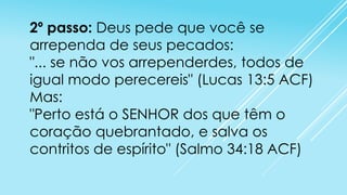 2º passo: Deus pede que você se
arrependa de seus pecados:
"... se não vos arrependerdes, todos de
igual modo perecereis" (Lucas 13:5 ACF)
Mas:
"Perto está o SENHOR dos que têm o
coração quebrantado, e salva os
contritos de espírito" (Salmo 34:18 ACF)

 