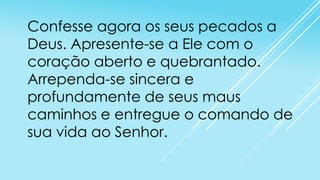 Confesse agora os seus pecados a
Deus. Apresente-se a Ele com o
coração aberto e quebrantado.
Arrependa-se sincera e
profundamente de seus maus
caminhos e entregue o comando de
sua vida ao Senhor.

 