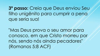 3º passo: Creia que Deus enviou Seu
filho unigênito para cumprir a pena
que seria sua!
"Mas Deus prova o seu amor para
conosco, em que Cristo morreu por
nós, sendo nós ainda pecadores"
(Romanos 5:8 ACF)

 