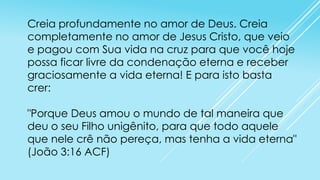 Creia profundamente no amor de Deus. Creia
completamente no amor de Jesus Cristo, que veio
e pagou com Sua vida na cruz para que você hoje
possa ficar livre da condenação eterna e receber
graciosamente a vida eterna! E para isto basta
crer:
"Porque Deus amou o mundo de tal maneira que
deu o seu Filho unigênito, para que todo aquele
que nele crê não pereça, mas tenha a vida eterna"
(João 3:16 ACF)

 