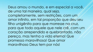 Deus amou o mundo, e em especial a você,
de uma tal maneira, qual seja,
completamente, sem restrições, com um
amor infinito, em tal proporção que deu seu
filho unigênito para que morresse na cruz,
para que todo aquele que nele crê, com um
coração arrependido e quebrantado, não
pereça, mas tenha a vida eterna! Que
promessa maravilhosa! Que amor
maravilhoso Deus tem por nós!

 