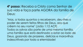 4º passo: Receba a Cristo como Senhor de
sua vida e faça parte AGORA da família de
Deus:
"Mas, a todos quantos o receberam, deu-lhes o
poder de serem feitos filhos de Deus, aos que
crêem no seu nome" (João 1:12 ACF)
Todos os salvos são parte de uma mesma família,
uma família que está destinada a estar ao lado de
Deus, gozando de prazeres, delícias e maravilhas
indescritíveis por toda a eternidade!

 