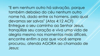 "E em nenhum outro há salvação, porque
também debaixo do céu nenhum outro
nome há, dado entre os homens, pelo qual
devamos ser salvos" (Atos 4:12 ACF)
Entregue o seu caminho ao Senhor Jesus,
tranqüilize seu coração e viva uma vida de
alegria mesmo nos momentos mais difíceis,
encontre enfim a paz que você sempre
procurou, atenda AGORA ao chamado de
Jesus:

 