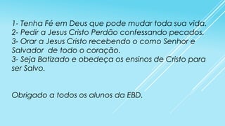 1- Tenha Fé em Deus que pode mudar toda sua vida.
2- Pedir a Jesus Cristo Perdão confessando pecados.
3- Orar a Jesus Cristo recebendo o como Senhor e
Salvador de todo o coração.
3- Seja Batizado e obedeça os ensinos de Cristo para
ser Salvo.
Obrigado a todos os alunos da EBD.

 