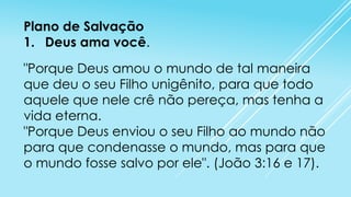 Plano de Salvação
1. Deus ama você.
"Porque Deus amou o mundo de tal maneira
que deu o seu Filho unigênito, para que todo
aquele que nele crê não pereça, mas tenha a
vida eterna.
"Porque Deus enviou o seu Filho ao mundo não
para que condenasse o mundo, mas para que
o mundo fosse salvo por ele". (João 3:16 e 17).

 