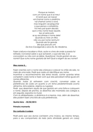 Porque se metem
com um nome que é só meu!
O nenê que vai nascer
vai chamar como o padrinho
vai chamar como o vovô,
mas ninguém vai perguntar
o que pensa o coitadinho.
Foi meu pai quem decidiu
que o meu nome fosse aquele.
Isso só seria justo
se eu escolhesse o nome dele!
Quando eu tiver um filho
não vou por nome nenhum!
Quando ele for grande
ele que procure um!
Do livro Cavalgando o arco-íris, Ed. Moderna.
Fazer a leitura e localizar o título, autor e o livro de onde a poesia foi
retirada. Conversar sobre o que acharam, o que ele fala, e se
concordam ou não com as idéias. Questionar: Vocês gostam do seu
nome? Que outro nome gostaria de ter? Qual a origem do seu nome?
Meu nome é...
Fazer crachás com o nome das crianças e colocar no chão da sala, no
meio de uma roda. Pedir que cada um identifique seu nome.
Incentivar o reconhecimento das letras iniciais, contar quantas letras
compõem cada nome e fazer com que elas percebam letras iguais em
nomes diferentes.
Quando todas já estiverem com crachá, conversar sobre as
preferências de cada um quanto a um tema predeterminado (como
alimentos, brincadeiras, objetos ou lugares).
Pedir que desenhem aquilo de que gostam em uma folha e coloquem
o nome. Depois de prontos, os desenhos são mostrados aos colegas e,
em seguida, expostos no mural.
Com os alfabetizados, a dinâmica é a mesma, mas, além de desenhar,
eles podem fazer uma lista de suas preferências.
Quinta feira - 05/02/2015
Primeiro momento
Da confusão à ordem
Pedir para que aos alunos cantarem uma música, ao mesmo tempo,
para o seu companheiro do lado (esta atividade gerará um caos);
 