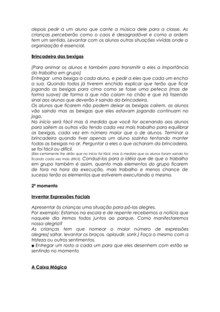 depois pedir a um aluno que cante a música dele para a classe. As
crianças perceberão como o caos é desagradável e como a ordem
tem um sentido. Levantar com os alunos outras situações vividas onde a
organização é essencial.
Brincadeira das bexigas
(Para animar os alunos e também para transmitir a eles a importância
do trabalho em grupo)
Entregar uma bexiga a cada aluno, e pedir a eles que cada um encha
a sua. Quando todos já tiverem enchido explicar que terão que ficar
jogando as bexigas para cima como se fosse uma peteca (mas de
forma suave) de forma a que não caiam no chão e que irá fazendo
sinal aos alunos que deverão ir saindo da brincadeira.
Os alunos que ficarem não podem deixar as bexigas caírem, os alunos
vão saindo mas as bexigas que eles estavam jogando continuam no
jogo.
No início será fácil mas à medida que você for acenando aos alunos
para saírem os outros vão tendo cada vez mais trabalho para equilibrar
as bexigas, cada vez em número maior que o de alunos. Terminar a
brincadeira quando tiver apenas um aluno sozinho tentando manter
todas as bexigas no ar. Perguntar a eles o que acharam da brincadeira,
se foi fácil ou difícil.
(Eles certamente lhe dirão que no início foi fácil, mas à medida que os alunos foram saindo foi
ficando cada vez mais difícil). Conduzi-los para a idéia que de que o trabalho
em grupo também é assim, quanto mais elementos do grupo ficarem
de fora na hora da execução, mais trabalho e menos chance de
sucesso terão os elementos que estiverem executando o mesmo.
2º momento
Inventar Expressões Faciais
Apresentar às crianças uma situação para pô-las alegres.
Por exemplo: Estamos na escola e de repente recebemos a notícia que
naquele dia iremos todos juntos ao parque. Como manifestaremos
nossa alegria?
As crianças tem que nomear o maior número de expressões
alegres( saltar, levantar os braços, aplaudir, sorrir.) Faça o mesmo com a
tristeza ou outros sentimentos.
■ Entregar um rosto a cada um para que eles desenhem com estão se
sentindo no momento
A Caixa Mágica
 