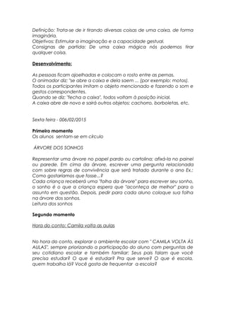Definição: Trata-se de ir tirando diversas coisas de uma caixa, de forma
imaginária.
Objetivos: Estimular a imaginação e a capacidade gestual.
Consignas de partida: De uma caixa mágica nós podemos tirar
qualquer coisa.
Desenvolvimento:
As pessoas ficam ajoelhadas e colocam o rosto entre as pernas.
O animador diz: "se abre a caixa e dela saem ... (por exemplo: motos).
Todos os participantes imitam o objeto mencionado e fazendo o som e
gestos correspondentes.
Quando se diz: "fecha a caixa", todos voltam à posição inicial.
A caixa abre de novo e sairá outros objetos: cachorro, borboletas, etc.
Sexta feira - 006/02/2015
Primeiro momento
Os alunos sentam-se em círculo
ÁRVORE DOS SONHOS
Representar uma árvore no papel pardo ou cartolina; afixá-la no painel
ou parede. Em cima da árvore, escrever uma pergunta relacionada
com sobre regras de convivência que será tratado durante o ano Ex.:
Como gostaríamos que fosse...?
Cada criança receberá uma "folha da árvore" para escrever seu sonho,
o sonho é o que a criança espera que "aconteça de melhor" para o
assunto em questão. Depois, pedir para cada aluno coloque sua folha
na árvore dos sonhos.
Leitura dos sonhos
Segundo momento
Hora do conto: Camila volta as aulas
No hora do conto, explorar o ambiente escolar com " CAMILA VOLTA ÁS
AULAS", sempre priorizando a participação do aluno com perguntas de
seu cotidiano escolar e também familiar: Seus pais falam que você
precisa estudar? O que é estudar? Pra que serve? O que é escola,
quem trabalha lá? Você gosta de frequentar a escola?
 