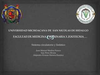 UNIVERSIDAD MICHOACANA DE SAN NICOLAS DE HIDALGO
FACULTAD DE MEDICINA VETERINARIA Y ZOOTECNIA
Sistema circulatorio y linfático
Juan Manuel Medina Pureco
Isay Pérez Rivera
Alejandro Ernesto Herrera Ramirez
 