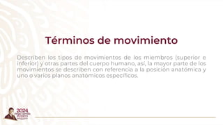 Términos de movimiento
Describen los tipos de movimientos de los miembros (superior e
inferior) y otras partes del cuerpo humano, así, la mayor parte de los
movimientos se describen con referencia a la posición anatómica y
uno o varios planos anatómicos específicos.
 