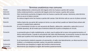 Términos anatómicos mas comunes
Flexión Indica doblamiento o disminución del ángulo entre los huesos o partes del cuerpo.
Extensión Indica enderezamiento o aumento del ángulo entre los huesos o partes del cuerpo.
Abducción Este movimiento aumenta el ángulo entre los huesos o partes del cuerpo. Asimismo, este término
solo se usa en el plano coronal.
Aducción Se reduce ángulo entre los huesos o partes del cuerpo. Este término solo se usa en el plano coronal.
Rotación Indica el giro de una parte del cuerpo en torno a su eje vertical, puede ser lateral (hacia afuera del
cuerpo) o medial (hacia adentro).
Circunducción Es un movimiento circular en una secuencia de flexión, abducción, extensión y aducción (o en el
sentido opuesto), de tal modo que el extremo distal de la parte se desplaza en círculo.
Pronación La pronación gira el radio medialmente, es decir, que la palma de la mano mira posteriormente y el
dorso anteriormente. Cuando la articulación del codo está flexionada, la pronación mueve la mano de
modo que la palma mira hacia abajo (por ejemplo, poner las manos planas sobre la mesa).
Supinación Es el movimiento rotatorio opuesto a la pronación, el radio rota lateralmente y se descruza de la ulna
(cúbito), y el antebrazo pronado vuelve a la posición anatómica.
Protracción Movimiento que desplaza la región del hombro anteriormente.
Retracción Movimiento que desplaza la región del hombro posteriormente.
 