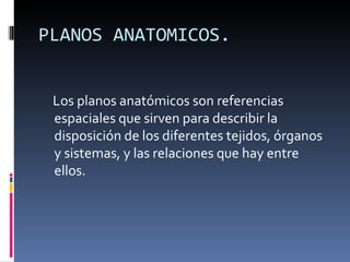 PLANOS ANATOMICOS.


 Los planos anatómicos son referencias
 espaciales que sirven para describir la
 disposición de los diferentes tejidos, órganos
 y sistemas, y las relaciones que hay entre
 ellos.
 