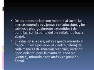 • De los dedos de la mano mirando al suelo, las
  piernas extendidas y juntas ( en aducción), y los
  tobillos y pies igualmente extendidos ( de
  puntillas, con la punta del pie señalando hacia
  abajo).
• En relación a la cara, esta se queda mirando al
  frente. En esta posición, el vientre(palma) de
  cada mano es de situación “ventral”, mirando
  hacia delante, pero la planta de cada pie
  (vientre), mirando hacia atrás y es posición
  dorsal.
 