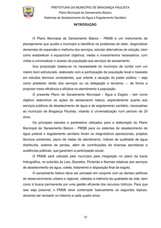 PREFEITURA DO MUNICÍPIO DE BRAGANÇA PAULISTA
Plano Municipal de Saneamento Básico
Sistemas de Abastecimento de Água e Esgotamento Sanitário
10
INTRODUÇÃO
O Plano Municipal de Saneamento Básico - PMSB é um instrumento de
planejamento que auxilia o município a identificar os problemas do setor, diagnosticar
demandas de expansão e melhoria dos serviços, estudar alternativas de solução, bem
como estabelecer e equacionar objetivos, metas e investimentos necessários, com
vistas a universalizar o acesso da população aos serviços de saneamento.
Sua proposição baseia-se na necessidade do município de contar com um
roteiro bem estruturado, elaborado com a participação da população local e baseado
em estudos técnicos consistentes, que oriente a atuação do poder público − seja
como prestador direto dos serviços ou na delegação a terceiros –, de forma a
propiciar maior eficiência e eficácia no atendimento à população.
O presente Plano de Saneamento Municipal - Água e Esgoto - tem como
objetivo determinar as ações de saneamento básico, especialmente quanto aos
serviços públicos de abastecimento de água e de esgotamento sanitário, necessárias
ao município de Bragança Paulista, visando à universalização num período de 20
anos.
Os principais estudos e parâmetros utilizados para a elaboração do Plano
Municipal de Saneamento Básico - PMSB para os sistemas de abastecimento de
água potável e esgotamento sanitário foram os diagnósticos operacionais, projetos
técnicos existentes, plano de metas de atendimento, índices de qualidade de água
distribuída, sistema de perdas, além de contribuições de diversas secretarias e
audiências públicas, que garantem a participação social.
O PMSB será utilizado pelo município para integração no plano da bacia
hidrográfica, no subsídio às Leis, Decretos, Portarias e Normas relativas aos serviços
de abastecimento de água, coleta, tratamento e disposição final de esgoto.
O saneamento básico deve ser pensado em conjunto com as demais políticas
de desenvolvimento urbano e regional, voltadas à melhoria da qualidade de vida, bem
como à busca permanente por uma gestão eficiente dos recursos hídricos. Para que
isso seja possível, o PMSB deve contemplar basicamente os seguintes tópicos,
devendo ser revisado no máximo a cada quatro anos:
 