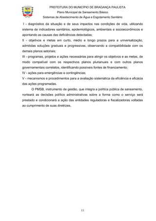 PREFEITURA DO MUNICÍPIO DE BRAGANÇA PAULISTA
Plano Municipal de Saneamento Básico
Sistemas de Abastecimento de Água e Esgotamento Sanitário
11
I - diagnóstico da situação e de seus impactos nas condições de vida, utilizando
sistema de indicadores sanitários, epidemiológicos, ambientais e socioeconômicos e
apontando as causas das deficiências detectadas;
II - objetivos e metas em curto, médio e longo prazos para a universalização,
admitidas soluções graduais e progressivas, observando a compatibilidade com os
demais planos setoriais;
III - programas, projetos e ações necessárias para atingir os objetivos e as metas, de
modo compatível com os respectivos planos plurianuais e com outros planos
governamentais correlatos, identificando possíveis fontes de financiamento;
IV - ações para emergências e contingências;
V - mecanismos e procedimentos para a avaliação sistemática da eficiência e eficácia
das ações programadas.
O PMSB, instrumento de gestão, que integra a política pública de saneamento,
norteará as decisões político administrativas sobre a forma como o serviço será
prestado e condicionará a ação das entidades reguladoras e fiscalizadoras voltadas
ao cumprimento de suas diretrizes.
 