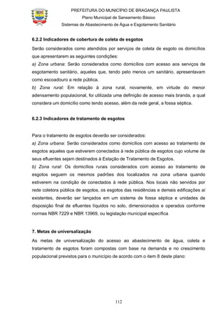 PREFEITURA DO MUNICÍPIO DE BRAGANÇA PAULISTA
Plano Municipal de Saneamento Básico
Sistemas de Abastecimento de Água e Esgotamento Sanitário
112
6.2.2 Indicadores de cobertura de coleta de esgotos
Serão considerados como atendidos por serviços de coleta de esgoto os domicílios
que apresentarem as seguintes condições:
a) Zona urbana: Serão considerados como domicílios com acesso aos serviços de
esgotamento sanitário, aqueles que, tendo pelo menos um sanitário, apresentavam
como escoadouro a rede pública.
b) Zona rural: Em relação à zona rural, novamente, em virtude do menor
adensamento populacional, foi utilizada uma definição de acesso mais branda, a qual
considera um domicílio como tendo acesso, além da rede geral, a fossa séptica.
6.2.3 Indicadores de tratamento de esgotos
Para o tratamento de esgotos deverão ser considerados:
a) Zona urbana: Serão considerados como domicílios com acesso ao tratamento de
esgotos aqueles que estiverem conectados à rede pública de esgotos cujo volume de
seus efluentes sejam destinados à Estação de Tratamento de Esgotos.
b) Zona rural: Os domicílios rurais considerados com acesso ao tratamento de
esgotos seguem os mesmos padrões dos localizados na zona urbana quando
estiverem na condição de conectados à rede pública. Nos locais não servidos por
rede coletora pública de esgotos, os esgotos das residências e demais edificações aí
existentes, deverão ser lançados em um sistema de fossa séptica e unidades de
disposição final de efluentes líquidos no solo, dimensionados e operados conforme
normas NBR 7229 e NBR 13969, ou legislação municipal específica.
7. Metas de universalização
As metas de universalização do acesso ao abastecimento de água, coleta e
tratamento de esgotos foram compostas com base na demanda e no crescimento
populacional previstos para o município de acordo com o item 8 deste plano:
 