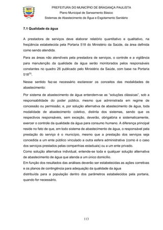 PREFEITURA DO MUNICÍPIO DE BRAGANÇA PAULISTA
Plano Municipal de Saneamento Básico
Sistemas de Abastecimento de Água e Esgotamento Sanitário
113
7.1 Qualidade da água
A prestadora de serviços deve elaborar relatório quantitativo e qualitativo, na
freqüência estabelecida pela Portaria 518 do Ministério da Saúde, da área definida
como sendo atendida.
Para as áreas não atendíveis pela prestadora de serviços, o controle e a vigilância
para manutenção da qualidade da água serão monitorados pelos responsáveis
constantes no quadro 26 publicado pelo Ministério da Saúde, com base na Portaria
518(5)
.
Nesse sentido faz-se necessário esclarecer os conceitos das modalidades de
abastecimento:
Por sistema de abastecimento de água entendem-se as “soluções clássicas”, sob a
responsabilidade do poder público, mesmo que administrada em regime de
concessão ou permissão; e, por solução alternativa de abastecimento de água, toda
modalidade de abastecimento coletivo, distinta dos sistemas, sendo que os
respectivos responsáveis, sem exceção, deverão, obrigatória e sistematicamente,
exercer o controle da qualidade da água para consumo humano. A diferença principal
reside no fato de que, em todo sistema de abastecimento de água, o responsável pela
prestação do serviço é o município, mesmo que a prestação dos serviços seja
concedida a um ente público vinculado a outra esfera administrativa (como é o caso
dos serviços prestados pelas companhias estaduais) ou a um ente privado.
Como solução alternativa individual, entende-se toda e qualquer solução alternativa
de abastecimento de água que atenda a um único domicílio.
Em função dos resultados das análises deverão ser estabelecidas as ações corretivas
e os planos de contingência para adequação da qualidade da água
distribuída para a população dentro dos parâmetros estabelecidos pela portaria,
quando for necessário.
 