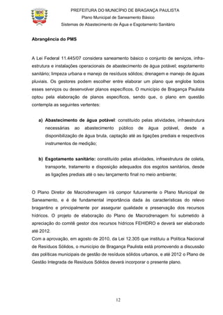 PREFEITURA DO MUNICÍPIO DE BRAGANÇA PAULISTA
Plano Municipal de Saneamento Básico
Sistemas de Abastecimento de Água e Esgotamento Sanitário
12
Abrangência do PMS
A Lei Federal 11.445/07 considera saneamento básico o conjunto de serviços, infra-
estrutura e instalações operacionais de abastecimento de água potável; esgotamento
sanitário; limpeza urbana e manejo de resíduos sólidos; drenagem e manejo de águas
pluviais. Os gestores podem escolher entre elaborar um plano que englobe todos
esses serviços ou desenvolver planos específicos. O município de Bragança Paulista
optou pela elaboração de planos específicos, sendo que, o plano em questão
contempla as seguintes vertentes:
a) Abastecimento de água potável: constituído pelas atividades, infraestrutura
necessárias ao abastecimento público de água potável, desde a
disponibilização de água bruta, captação até as ligações prediais e respectivos
instrumentos de medição;
b) Esgotamento sanitário: constituído pelas atividades, infraestrutura de coleta,
transporte, tratamento e disposição adequados dos esgotos sanitários, desde
as ligações prediais até o seu lançamento final no meio ambiente;
O Plano Diretor de Macrodrenagem irá compor futuramente o Plano Municipal de
Saneamento, e é de fundamental importância dada às características do relevo
bragantino e principalmente por assegurar qualidade e preservação dos recursos
hídricos. O projeto de elaboração do Plano de Macrodrenagem foi submetido à
apreciação do comitê gestor dos recursos hídricos FEHIDRO e deverá ser elaborado
até 2012.
Com a aprovação, em agosto de 2010, da Lei 12.305 que instituiu a Política Nacional
de Resíduos Sólidos, o município de Bragança Paulista está promovendo a discussão
das políticas municipais de gestão de resíduos sólidos urbanos, e até 2012 o Plano de
Gestão Integrada de Resíduos Sólidos deverá incorporar o presente plano.
 
