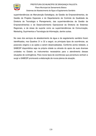 PREFEITURA DO MUNICÍPIO DE BRAGANÇA PAULISTA
Plano Municipal de Saneamento Básico
Sistemas de Abastecimento de Água e Esgotamento Sanitário
120
superintendências de Manutenção Estratégica, de Gestão de Empreendimentos, de
Gestão de Projetos Especiais e do Departamento de Controle de Qualidade da
Diretoria de Tecnologia e Planejamento, das superintendências de Gestão de
Empreendimentos e de Desenvolvimento Operacional da Diretoria de Sistemas
Regionais, e de áreas de suporte como as superintendências de Comunicação,
Marketing, Suprimentos e Tecnologia da Informação, dentre outras.
No caso dos serviços de abastecimento de água e de esgotamento sanitário foram
identificados, nos Quadros 31 e 32 a seguir, os principais tipos de ocorrências, as
possíveis origens e as ações a serem desencadeadas. Conforme acima relatado, a
SABESP disponibiliza seja na própria cidade ou através do apoio de suas diversas
unidades no Estado os instrumentos necessários para o atendimento dessas
situações de contingência. Para novos tipos de ocorrências que porventura venham a
surgir a SABESP promoverá a elaboração de novos planos de atuação.
 