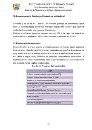 PREFEITURA DO MUNICÍPIO DE BRAGANÇA PAULISTA
Plano Municipal de Saneamento Básico
Sistemas de Abastecimento de Água e Esgotamento Sanitário
123
10. Equacionamento Econômico-Financeiro e Institucional
Conforme o art.29 da lei 11.445/07 - Os serviços públicos de saneamento básico
terão a sustentabilidade econômico-financeira assegurada, sempre que possível,
mediante remuneração pela cobrança dos serviços.
Estudos econômicos financeiro apontam para um déficit de caixa que deverá ser
sanado/discutido ao longo do período do contrato de programa a ser firmado.
11. Programa de Investimentos
Os investimentos previstos visam a universalização dos serviços de água e esgoto na
área atendível, visando o atendimento das exigências dos padrões de qualidade da
água e atendimento dos padrões legais dos lançamentos de efluentes de esgotos.
Na tabela a seguir estão dispostos os principais investimentos identificados. A
necessidade de outros investimentos pode surgir considerando o desenvolvimento
dos objetivos, metas e ações estabelecidas.
Quadro 33: Programas de Investimentos.
ÁGUA
Projeto e obra de ampliação e automação da ETA
Projeto e obra de destinação do lodo da ETA
Ampliação da capacidade de tratamento
Construção de EEA para alimentar o Reservatório Jd. Sevilha
Implantação de nova adutora
Adequação de EEA/Booster Tanque do Moinho
Adequação do sistema de abastecimento do Pque. dos Estados
Ações de perdas
Crescimento vegetativo
Obra de recuperação da barragem do Rio Jaguari
 