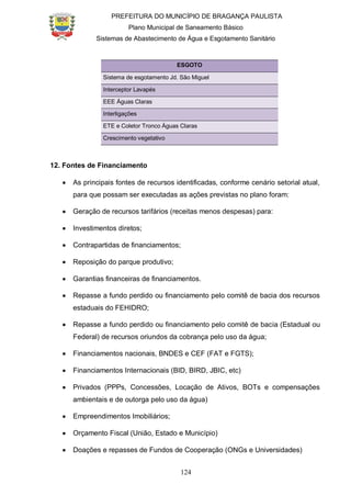 PREFEITURA DO MUNICÍPIO DE BRAGANÇA PAULISTA
Plano Municipal de Saneamento Básico
Sistemas de Abastecimento de Água e Esgotamento Sanitário
124
ESGOTO
Sistema de esgotamento Jd. São Miguel
Interceptor Lavapés
EEE Águas Claras
Interligações
ETE e Coletor Tronco Águas Claras
Crescimento vegetativo
12. Fontes de Financiamento
As principais fontes de recursos identificadas, conforme cenário setorial atual,
para que possam ser executadas as ações previstas no plano foram:
Geração de recursos tarifários (receitas menos despesas) para:
Investimentos diretos;
Contrapartidas de financiamentos;
Reposição do parque produtivo;
Garantias financeiras de financiamentos.
Repasse a fundo perdido ou financiamento pelo comitê de bacia dos recursos
estaduais do FEHIDRO;
Repasse a fundo perdido ou financiamento pelo comitê de bacia (Estadual ou
Federal) de recursos oriundos da cobrança pelo uso da água;
Financiamentos nacionais, BNDES e CEF (FAT e FGTS);
Financiamentos Internacionais (BID, BIRD, JBIC, etc)
Privados (PPPs, Concessões, Locação de Ativos, BOTs e compensações
ambientais e de outorga pelo uso da água)
Empreendimentos Imobiliários;
Orçamento Fiscal (União, Estado e Município)
Doações e repasses de Fundos de Cooperação (ONGs e Universidades)
 