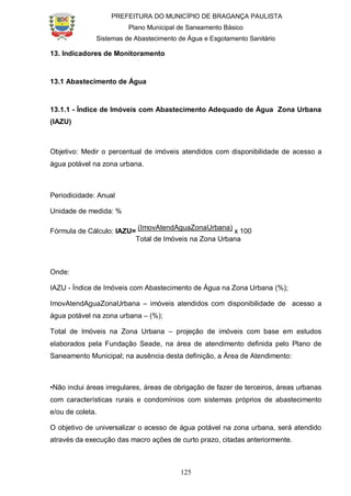 PREFEITURA DO MUNICÍPIO DE BRAGANÇA PAULISTA
Plano Municipal de Saneamento Básico
Sistemas de Abastecimento de Água e Esgotamento Sanitário
125
13. Indicadores de Monitoramento
13.1 Abastecimento de Água
13.1.1 - Índice de Imóveis com Abastecimento Adequado de Água Zona Urbana
(IAZU)
Objetivo: Medir o percentual de imóveis atendidos com disponibilidade de acesso a
água potável na zona urbana.
Periodicidade: Anual
Unidade de medida: %
Fórmula de Cálculo: IAZU=
(ImovAtendAguaZonaUrbana)
x 100
Total de Imóveis na Zona Urbana
Onde:
IAZU - Índice de Imóveis com Abastecimento de Água na Zona Urbana (%);
ImovAtendAguaZonaUrbana – imóveis atendidos com disponibilidade de acesso a
água potável na zona urbana – (%);
Total de Imóveis na Zona Urbana – projeção de imóveis com base em estudos
elaborados pela Fundação Seade, na área de atendimento definida pelo Plano de
Saneamento Municipal; na ausência desta definição, a Área de Atendimento:
•Não inclui áreas irregulares, áreas de obrigação de fazer de terceiros, áreas urbanas
com características rurais e condomínios com sistemas próprios de abastecimento
e/ou de coleta.
O objetivo de universalizar o acesso de água potável na zona urbana, será atendido
através da execução das macro ações de curto prazo, citadas anteriormente.
 