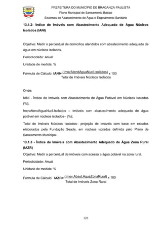 PREFEITURA DO MUNICÍPIO DE BRAGANÇA PAULISTA
Plano Municipal de Saneamento Básico
Sistemas de Abastecimento de Água e Esgotamento Sanitário
126
13.1.2- Índice de Imóveis com Abastecimento Adequado de Água Núcleos
Isolados (IANI)
Objetivo: Medir o percentual de domicílios atendidos com abastecimento adequado de
água em núcleos isolados.
Periodicidade: Anual
Unidade de medida: %
Fórmula de Cálculo: IANI=
(ImovAtendAguaNucI.Isolados)
x 100
Total de Imóveis Núcleos Isolados
Onde:
IANI - Índice de Imóveis com Abastecimento de Água Potável em Núcleos Isolados
(%);
ImovAtendAguaNucl.Isolados – imóveis com abastecimento adequado de água
potável em núcleos isolados– (%);
Total de Imóveis Núcleos Isolados– projeção de Imóveis com base em estudos
elaborados pela Fundação Seade, em núcleos isolados definida pelo Plano de
Saneamento Municipal.
13.1.3 - Índice de Imóveis com Abastecimento Adequado de Água Zona Rural
(IAZR)
Objetivo: Medir o percentual de imóveis com acesso a água potável na zona rural.
Periodicidade: Anual
Unidade de medida: %
Fórmula de Cálculo: IAZR=
(Imov.Abast.AguaZonaRural) x 100
Total de Imóveis Zona Rural
 