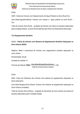 PREFEITURA DO MUNICÍPIO DE BRAGANÇA PAULISTA
Plano Municipal de Saneamento Básico
Sistemas de Abastecimento de Água e Esgotamento Sanitário
127
Onde:
IAZR - Índice de Imóveis com Abastecimento de Água Potável na Zona Rural (%);
Imov.Abast.AguaZonaRural- Imóveis com acesso a água potável na zona Rural –
(%);
Total de Imóveis Zona Rural – projeção de imóveis com base em estudos elaborados
pela fundação Seade, na Zona Rural definida pelo Plano de Saneamento Municipal.
13.2 Esgotamento Sanitário
13.2.1 - Índice de Imóveis com Sistema de Esgotamento Sanitário Adequado na
Zona Urbana (IEZU)
Objetivo: Medir o percentual de imóveis com esgotamento sanitário adequado na
zona urbana
Periodicidade: Anual
Unidade de medida: %
Fórmula de Cálculo: IEZU=
(ImovAtendEsgotoZonaUrbana)
x 100
Total de Imóveis Zona Urbana
Onde:
IEZU- Índice de Cobertura dos Imóveis com sistema de esgotamento adequado na
Zona Urbana(%)
Imov.Atend.Esgoto.Zona.Urbana: Imóveis com sistema de esgotamento adequado na
Zona Urbana (unidades)
Total de Imóveis Zona Urbana – projeção de domicílios da zona urbana com base em
estudos elaborados pela Fundação Seade.
 