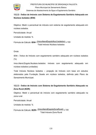 PREFEITURA DO MUNICÍPIO DE BRAGANÇA PAULISTA
Plano Municipal de Saneamento Básico
Sistemas de Abastecimento de Água e Esgotamento Sanitário
128
13.2.2 - Índice de Imóveis com Sistema de Esgotamento Sanitário Adequado em
Núcleos Isolados (IENI)
Objetivo: Medir o percentual de imóveis com sistema de esgotamento adequado em
núcleos isolados
Periodicidade: Anual
Unidade de medida: %
Fórmula de Cálculo: IENI=
(ImovAtendEsgotoNucl.Isolados) x 100
Total Imóveis Núcleos Isolados
Onde:
IENI - Índice de Imóveis com esgotamento sanitário adequado em núcleos isolados
(%)
Imov.Atend.Esgoto.Nucleos.Isolados: imóveis com esgotamento adequado em
núcleos isolados (unidades)
Total Imóveis Núcleos Isolados – projeção de Imóveis com base em estudos
elaborados pela Fundação Seade em núcleos isolados, definida pelo Plano de
Saneamento Municipal.
13.2.3 - Índice de Imóveis com Sistema de Esgotamento Sanitário Adequado na
Zona Rural (IEZR)
Objetivo: Medir o percentual de imóveis com esgotamento sanitário adequado na
zona rural
Periodicidade: Anual
Unidade de medida: %
Fórmula de Cálculo: IEZR=
(ImovAtendEsgotoZonaRural) x 100
Total Imóveis Zona Rural
 