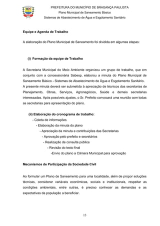 PREFEITURA DO MUNICÍPIO DE BRAGANÇA PAULISTA
Plano Municipal de Saneamento Básico
Sistemas de Abastecimento de Água e Esgotamento Sanitário
13
Equipe e Agenda de Trabalho
A elaboração do Plano Municipal de Saneamento foi dividida em algumas etapas:
(i) Formação da equipe de Trabalho
A Secretaria Municipal do Meio Ambiente organizou um grupo de trabalho, que em
conjunto com a concessionária Sabesp, elaborou a minuta do Plano Municipal de
Saneamento Básico - Sistemas de Abastecimento de Água e Esgotamento Sanitário.
A presente minuta deverá ser submetida à apreciação de técnicos das secretarias de
Planejamento, Obras, Serviços, Agronegócios, Saúde e demais secretarias
interessadas. Após possíveis ajustes, o Sr. Prefeito convocará uma reunião com todas
as secretarias para apresentação do plano.
(ii) Elaboração do cronograma de trabalho:
- Coleta de informações
- Elaboração da minuta do plano
- Apreciação da minuta e contribuições das Secretarias
- Aprovação pelo prefeito e secretários
- Realização de consulta pública
- Revisão do texto final
-Envio do plano a Câmara Municipal para aprovação
Mecanismos de Participação da Sociedade Civil
Ao formular um Plano de Saneamento para uma localidade, além de propor soluções
técnicas, considerar variáveis econômicas, sociais e institucionais, respeitar as
condições ambientais, entre outras, é preciso conhecer as demandas e as
expectativas da população a beneficiar.
 