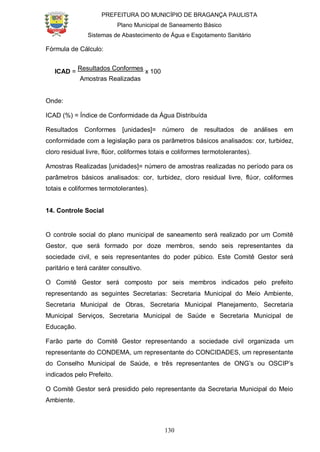 PREFEITURA DO MUNICÍPIO DE BRAGANÇA PAULISTA
Plano Municipal de Saneamento Básico
Sistemas de Abastecimento de Água e Esgotamento Sanitário
130
Fórmula de Cálculo:
ICAD =
Resultados Conformes
x 100
Amostras Realizadas
Onde:
ICAD (%) = Índice de Conformidade da Água Distribuída
Resultados Conformes [unidades]= número de resultados de análises em
conformidade com a legislação para os parâmetros básicos analisados: cor, turbidez,
cloro residual livre, flúor, coliformes totais e coliformes termotolerantes).
Amostras Realizadas [unidades]= número de amostras realizadas no período para os
parâmetros básicos analisados: cor, turbidez, cloro residual livre, flúor, coliformes
totais e coliformes termotolerantes).
14. Controle Social
O controle social do plano municipal de saneamento será realizado por um Comitê
Gestor, que será formado por doze membros, sendo seis representantes da
sociedade civil, e seis representantes do poder púbico. Este Comitê Gestor será
paritário e terá caráter consultivo.
O Comitê Gestor será composto por seis membros indicados pelo prefeito
representando as seguintes Secretarias: Secretaria Municipal do Meio Ambiente,
Secretaria Municipal de Obras, Secretaria Municipal Planejamento, Secretaria
Municipal Serviços, Secretaria Municipal de Saúde e Secretaria Municipal de
Educação.
Farão parte do Comitê Gestor representando a sociedade civil organizada um
representante do CONDEMA, um representante do CONCIDADES, um representante
do Conselho Municipal de Saúde, e três representantes de ONG’s ou OSCIP’s
indicados pelo Prefeito.
O Comitê Gestor será presidido pelo representante da Secretaria Municipal do Meio
Ambiente.
 