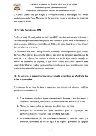PREFEITURA DO MUNICÍPIO DE BRAGANÇA PAULISTA
Plano Municipal de Saneamento Básico
Sistemas de Abastecimento de Água e Esgotamento Sanitário
131
O Comitê Gestor terá por função o acompanhamento e fiscalização das metas
estabelecidas pelo Plano Municipal de Saneamento, propor e coordenar as possíveis
alterações do Plano.
15. Revisão Periódica do PMS
Conforme o Art. 19, parágrafo 4, da Lei 11445/2007, os planos de saneamento básico
serão revistos periodicamente em prazos não superior a quatro anos. Considerando o
novo censo que está sendo realizado pelo IBGE, este plano deverá ser revisto em um
período inferior a dois anos.
Os resultados do Censo Demográfico de 2010 serão muito importantes para revisão
do Plano Municipal de Saneamento Básico, pois além da contagem populacional do
município, traz informações relativas a abastecimento de água, coleta, despejo ou
formas de tratamento de esgotos, e com esses dados atualizados, também será
possível identificar as regiões mais carentes de melhorias e fazer levantamentos mais
precisos das necessidades de cada localidade.
16. Mecanismos e procedimentos para avaliação sistemática da eficiência das
ações programadas
A prestadora de serviços de água e esgoto em exercício deverá elaborar relatórios
gerenciais anuais contendo:
1. A evolução dos atendimentos em abastecimento de água, coleta de esgotos e
tratamento de esgotos, comparando os indicadores com as metas do plano;
2. Plantas ou mapas indicando as áreas atendidas pelos serviços;
3. Avaliação da qualidade da água distribuída para a população, em
conformidade com a Portaria 518 do Ministério da Saúde;
4. Informações de evolução das instalações existentes no município, como por
exemplos, quantidade de rede de água e de esgotos, quantidade de ligações
 
