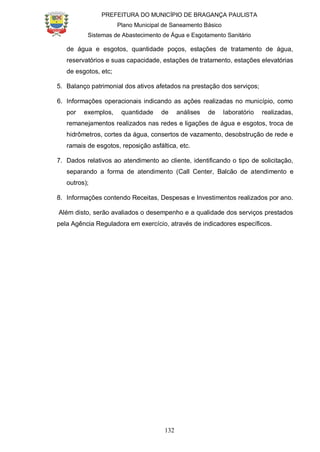 PREFEITURA DO MUNICÍPIO DE BRAGANÇA PAULISTA
Plano Municipal de Saneamento Básico
Sistemas de Abastecimento de Água e Esgotamento Sanitário
132
de água e esgotos, quantidade poços, estações de tratamento de água,
reservatórios e suas capacidade, estações de tratamento, estações elevatórias
de esgotos, etc;
5. Balanço patrimonial dos ativos afetados na prestação dos serviços;
6. Informações operacionais indicando as ações realizadas no município, como
por exemplos, quantidade de análises de laboratório realizadas,
remanejamentos realizados nas redes e ligações de água e esgotos, troca de
hidrômetros, cortes da água, consertos de vazamento, desobstrução de rede e
ramais de esgotos, reposição asfáltica, etc.
7. Dados relativos ao atendimento ao cliente, identificando o tipo de solicitação,
separando a forma de atendimento (Call Center, Balcão de atendimento e
outros);
8. Informações contendo Receitas, Despesas e Investimentos realizados por ano.
Além disto, serão avaliados o desempenho e a qualidade dos serviços prestados
pela Agência Reguladora em exercício, através de indicadores específicos.
 
