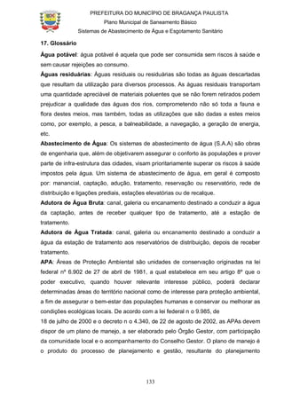 PREFEITURA DO MUNICÍPIO DE BRAGANÇA PAULISTA
Plano Municipal de Saneamento Básico
Sistemas de Abastecimento de Água e Esgotamento Sanitário
133
17. Glossário
Água potável: água potável é aquela que pode ser consumida sem riscos à saúde e
sem causar rejeições ao consumo.
Águas residuárias: Águas residuais ou residuárias são todas as águas descartadas
que resultam da utilização para diversos processos. As águas residuais transportam
uma quantidade apreciável de materiais poluentes que se não forem retirados podem
prejudicar a qualidade das águas dos rios, comprometendo não só toda a fauna e
flora destes meios, mas também, todas as utilizações que são dadas a estes meios
como, por exemplo, a pesca, a balneabilidade, a navegação, a geração de energia,
etc.
Abastecimento de Água: Os sistemas de abastecimento de água (S.A.A) são obras
de engenharia que, além de objetivarem assegurar o conforto às populações e prover
parte de infra-estrutura das cidades, visam prioritariamente superar os riscos à saúde
impostos pela água. Um sistema de abastecimento de água, em geral é composto
por: manancial, captação, adução, tratamento, reservação ou reservatório, rede de
distribuição e ligações prediais, estações elevatórias ou de recalque.
Adutora de Água Bruta: canal, galeria ou encanamento destinado a conduzir a água
da captação, antes de receber qualquer tipo de tratamento, até a estação de
tratamento.
Adutora de Água Tratada: canal, galeria ou encanamento destinado a conduzir a
água da estação de tratamento aos reservatórios de distribuição, depois de receber
tratamento.
APA: Áreas de Proteção Ambiental são unidades de conservação originadas na lei
federal nº 6.902 de 27 de abril de 1981, a qual estabelece em seu artigo 8º que o
poder executivo, quando houver relevante interesse público, poderá declarar
determinadas áreas do território nacional como de interesse para proteção ambiental,
a fim de assegurar o bem-estar das populações humanas e conservar ou melhorar as
condições ecológicas locais. De acordo com a lei federal n o 9.985, de
18 de julho de 2000 e o decreto n o 4.340, de 22 de agosto de 2002, as APAs devem
dispor de um plano de manejo, a ser elaborado pelo Órgão Gestor, com participação
da comunidade local e o acompanhamento do Conselho Gestor. O plano de manejo é
o produto do processo de planejamento e gestão, resultante do planejamento
 