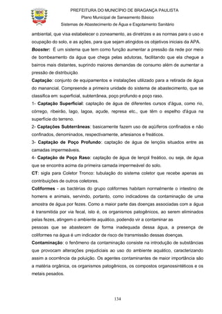 PREFEITURA DO MUNICÍPIO DE BRAGANÇA PAULISTA
Plano Municipal de Saneamento Básico
Sistemas de Abastecimento de Água e Esgotamento Sanitário
134
ambiental, que visa estabelecer o zoneamento, as diretrizes e as normas para o uso e
ocupação do solo, e as ações, para que sejam atingidos os objetivos iniciais da APA.
Booster: É um sistema que tem como função aumentar a pressão da rede por meio
de bombeamento da água que chega pelas adutoras, facilitando que ela chegue a
bairros mais distantes, suprindo maiores demandas de consumo além de aumentar a
pressão de distribuição.
Captação: conjunto de equipamentos e instalações utilizado para a retirada de água
do manancial. Compreende a primeira unidade do sistema de abastecimento, que se
classifica em: superficial, subterrânea, poço profundo e poço raso.
1- Captação Superficial: captação de água de diferentes cursos d'água, como rio,
córrego, ribeirão, lago, lagoa, açude, represa etc., que têm o espelho d'água na
superfície do terreno.
2- Captações Subterrâneas: basicamente fazem uso de aqüíferos confinados e não
confinados, denominados, respectivamente, artesianos e freáticos.
3- Captação de Poço Profundo: captação de água de lençóis situados entre as
camadas impermeáveis.
4- Captação de Poço Raso: captação de água de lençol freático, ou seja, de água
que se encontra acima da primeira camada impermeável do solo.
CT: sigla para Coletor Tronco: tubulação do sistema coletor que recebe apenas as
contribuições de outros coletores.
Coliformes - as bactérias do grupo coliformes habitam normalmente o intestino de
homens e animais, servindo, portanto, como indicadores da contaminação de uma
amostra de água por fezes. Como a maior parte das doenças associadas com a água
é transmitida por via fecal, isto é, os organismos patogênicos, ao serem eliminados
pelas fezes, atingem o ambiente aquático, podendo vir a contaminar as
pessoas que se abastecem de forma inadequada dessa água, a presença de
coliformes na água é um indicador de risco de transmissão dessas doenças.
Contaminação: o fenômeno da contaminação consiste na introdução de substâncias
que provocam alterações prejudiciais ao uso do ambiente aquático, caracterizando
assim a ocorrência da poluição. Os agentes contaminantes de maior importância são
a matéria orgânica, os organismos patogênicos, os compostos organossintéticos e os
metais pesados.
 