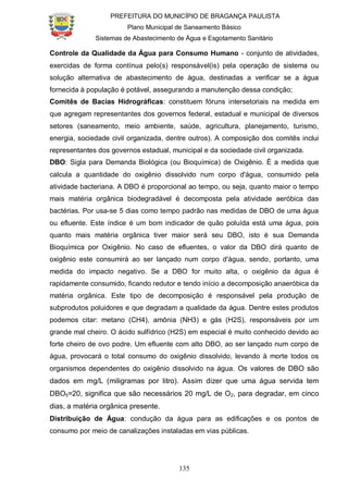 PREFEITURA DO MUNICÍPIO DE BRAGANÇA PAULISTA
Plano Municipal de Saneamento Básico
Sistemas de Abastecimento de Água e Esgotamento Sanitário
135
Controle da Qualidade da Água para Consumo Humano - conjunto de atividades,
exercidas de forma contínua pelo(s) responsável(is) pela operação de sistema ou
solução alternativa de abastecimento de água, destinadas a verificar se a água
fornecida à população é potável, assegurando a manutenção dessa condição;
Comitês de Bacias Hidrográficas: constituem fóruns intersetoriais na medida em
que agregam representantes dos governos federal, estadual e municipal de diversos
setores (saneamento, meio ambiente, saúde, agricultura, planejamento, turismo,
energia, sociedade civil organizada, dentre outros). A composição dos comitês inclui
representantes dos governos estadual, municipal e da sociedade civil organizada.
DBO: Sigla para Demanda Biológica (ou Bioquímica) de Oxigênio. É a medida que
calcula a quantidade do oxigênio dissolvido num corpo d'água, consumido pela
atividade bacteriana. A DBO é proporcional ao tempo, ou seja, quanto maior o tempo
mais matéria orgânica biodegradável é decomposta pela atividade aeróbica das
bactérias. Por usa-se 5 dias como tempo padrão nas medidas de DBO de uma água
ou efluente. Este índice é um bom indicador de quão poluída está uma água, pois
quanto mais matéria orgânica tiver maior será seu DBO, isto é sua Demanda
Bioquímica por Oxigênio. No caso de efluentes, o valor da DBO dirá quanto de
oxigênio este consumirá ao ser lançado num corpo d'água, sendo, portanto, uma
medida do impacto negativo. Se a DBO for muito alta, o oxigênio da água é
rapidamente consumido, ficando redutor e tendo início a decomposição anaeróbica da
matéria orgânica. Este tipo de decomposição é responsável pela produção de
subprodutos poluidores e que degradam a qualidade da água. Dentre estes produtos
podemos citar: metano (CH4), amônia (NH3) e gás (H2S), responsáveis por um
grande mal cheiro. O ácido sulfídrico (H2S) em especial é muito conhecido devido ao
forte cheiro de ovo podre. Um efluente com alto DBO, ao ser lançado num corpo de
água, provocará o total consumo do oxigênio dissolvido, levando à morte todos os
organismos dependentes do oxigênio dissolvido na água. Os valores de DBO são
dados em mg/L (miligramas por litro). Assim dizer que uma água servida tem
DBO5=20, significa que são necessários 20 mg/L de O2, para degradar, em cinco
dias, a matéria orgânica presente.
Distribuição de Água: condução da água para as edificações e os pontos de
consumo por meio de canalizações instaladas em vias públicas.
 