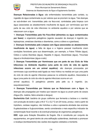 PREFEITURA DO MUNICÍPIO DE BRAGANÇA PAULISTA
Plano Municipal de Saneamento Básico
Sistemas de Abastecimento de Água e Esgotamento Sanitário
136
Doenças Relacionadas à Água: são enfermidades transmitidas pelo contato, ou
ingestão de água contaminada ou por vetores que se procriam na água. Tais doenças
se sub-dividem em: transmitidas pela via feco-oral, controladas pela limpeza com
água (associadas ao abastecimento insuficiente de água); por verminoses que tem
parte de seu ciclo de vida infeccioso no ambiente aquático e por vetores que se
relacionam com a água.
1- Doenças Transmitidas pela Via Feco-Oral (alimentos ou água contaminados
por fezes): o organismo patogênico (agente causador de doença) é ingerido (ex.
leptospirose, amebíase diarréias e disenterias, como a cólera e a giardíase).
2- Doenças Controladas pela Limpeza com Água (associadas ao abastecimento
insuficiente de água): a falta de água e a higiene pessoal insuficiente criam
condições favoráveis para sua disseminação, por exemplo, a Febre Tifóide (água),
Cólera e outras Diarréias (água), Hepatite A (água), Ascaridíase (água), Tricuríase
(água) e Ancilostomíase (água e solo)
3- Doenças Transmitidas por Verminoses que em parte de seu Ciclo de Vida
Infeccioso no Ambiente Aquático (uma parte do ciclo de vida do agente
infeccioso ocorre em um animal aquático): são doenças provocadas por
verminoses cuja ocorrência está ligada ao meio hídrico na medida em que uma parte
do ciclo de vida do agente infeccioso passa-se no ambiente aquático. Associadas à
água (uma parte do ciclo da vida do agente infeccioso ocorre em um
animal aquático). O patogênico penetra pela pele ou é ingerido. (ex.
esquistossomose)
4- Doenças Transmitidas por Vetores que se Relacionam com a Água: As
doenças são propagadas por insetos que nascem na água ou picam perto de corpos
d'água (Ex. malária, febre amarela e dengue)
Escherichia Coli: bactéria do grupo coliforme que fermenta a lactose e o manitol,
com produção de ácido e gás a 44,5 °C ± 0,2 °C em 24 horas, produz. indol a partir do
triptofano, oxidase negativa, não hidrolisa a uréia e apresenta atividade das enzimas
ß-galactosidase e ß-glucoronidase, sendo considerada o mais específico indicador de
contaminação fecal recente e de eventual presença de organismos patogênicos.
EEE: sigla para Estação Elevatória de Esgoto. Ela é constituída por conjunto de
equipamentos, em geral dentro de uma edificação subterrânea, destinado a promover
o recalque (bombeamento) das vazões dos esgotos coletados a montante.
 