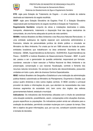 PREFEITURA DO MUNICÍPIO DE BRAGANÇA PAULISTA
Plano Municipal de Saneamento Básico
Sistemas de Abastecimento de Água e Esgotamento Sanitário
137
ETE: sigla para Estação de Tratamento de Esgoto – é uma unidade do sistema
destinada ao tratamento do esgoto recolhido.
EEEF: sigla para Estação Elevatória de Esgotos Final. É a Estação Elevatória
responsável pelo bombeamento do esgoto recolhido à Estação de Tratamento.
Esgotamento Sanitário: conjunto de obras e instalações destinadas à coleta,
transporte, afastamento, tratamento e disposição final das águas residuárias da
comunidade, de uma forma adequada do ponto de vista sanitário.
IBAMA: Instituto Brasileiro do Meio Ambiente e dos Recursos Naturais Renováveis - é
uma entidade autárquica de regime especial com autonomia administrativa e
financeira, dotada de personalidade jurídica de direito público e vinculada ao
Ministério do Meio Ambiente. Foi criado por lei em 1989 através da fusão de quatro
entidades brasileiras que trabalhavam na área ambiental: Secretaria do Meio
Ambiente - SEMA, Superintendência da Borracha - SUDHEVEA, Superintendência da
Pesca - SUDEPE e Instituto Brasileiro de Desenvolvimento Florestal - IBDF. A partir
daí, passou a ser o gerenciador da questão ambiental, responsável por formular,
coordenar, executar e fazer executar a Política Nacional do Meio Ambiente e da
preservação, conservação e uso racional, fiscalização, controle e fomento dos
recursos naturais renováveis. Os serviços do Ibama são descentralizados, possuindo
unidades em todo o país, além de diversos Centros Especializados.
IBGE: Instituto Brasileiro de Geografia e Estatística é uma instituição da administração
pública federal, subordinado ao Ministério do Planejamento, Orçamento e Gestão, que
possui quatro diretorias e dois outros órgãos centrais. O IBGE constitui o principal
provedor de dados e informações do país, que atendem às necessidades dos mais
diversos segmentos da sociedade civil, bem como dos órgãos das esferas
governamentais federal, estadual e municipal.
Indicadores: Os indicadores são ferramentas utilizadas com o intuito de caracterizar
uma situação existente, possibilitando, assim, comparações entre situações diversas,
grupos específicos ou populações. Os indicadores podem ainda ser utilizados para a
avaliação de atividades, permitindo constatar mudanças com o passar do tempo. Eles
têm o objetivo de gerar informações, que, por sua vez, constituem subsídio essencial
à tomada de decisões.
 
