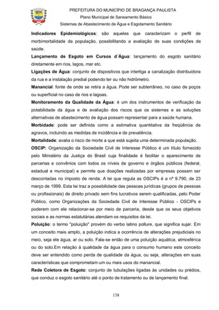 PREFEITURA DO MUNICÍPIO DE BRAGANÇA PAULISTA
Plano Municipal de Saneamento Básico
Sistemas de Abastecimento de Água e Esgotamento Sanitário
138
Indicadores Epidemiológicos: são aqueles que caracterizam o perfil de
morbimortalidade da população, possibilitando a avaliação de suas condições de
saúde.
Lançamento de Esgoto em Cursos d´Água: lançamento do esgoto sanitário
diretamente em rios, lagos, mar etc.
Ligações de Água: conjunto de dispositivos que interliga a canalização distribuidora
da rua e a instalação predial podendo ter ou não hidrômetro.
Manancial: fonte de onde se retira a água. Pode ser subterrâneo, no caso de poços
ou superficial no caso de rios e lagoas.
Monitoramento da Qualidade da Água: é um dos instrumentos de verificação da
potabilidade da água e de avaliação dos riscos que os sistemas e as soluções
alternativas de abastecimento de água possam representar para a saúde humana.
Morbidade: pode ser definida como a estimativa quantitativa da freqüência de
agravos, incluindo as medidas de incidência e de prevalência.
Mortalidade: avalia o risco de morte a que está sujeita uma determinada população.
OSCIP: Organização da Sociedade Civil de Interesse Público é um título fornecido
pelo Ministério da Justiça do Brasil cuja finalidade é facilitar o aparecimento de
parcerias e convênios com todos os níveis de governo e órgãos públicos (federal,
estadual e municipal) e permite que doações realizadas por empresas possam ser
descontadas no imposto de renda. A lei que regula as OSCIPs é a nº 9.790, de 23
março de 1999. Esta lei traz a possibilidade das pessoas jurídicas (grupos de pessoas
ou profissionais) de direito privado sem fins lucrativos serem qualificadas, pelo Poder
Público, como Organizações da Sociedade Civil de Interesse Público - OSCIPs e
poderem com ele relacionar-se por meio de parceria, desde que os seus objetivos
sociais e as normas estatutárias atendam os requisitos da lei.
Poluição: o termo "poluição" provém do verbo latino pollure, que significa sujar. Em
um conceito mais amplo, a poluição indica a ocorrência de alterações prejudiciais no
meio, seja ele água, ar ou solo. Fala-se então de uma poluição aquática, atmosférica
ou do solo.Em relação à qualidade da água para o consumo humano este conceito
deve ser entendido como perda de qualidade da água, ou seja, alterações em suas
características que comprometam um ou mais usos do manancial.
Rede Coletora de Esgoto: conjunto de tubulações ligadas às unidades ou prédios,
que conduz o esgoto sanitário até o ponto de tratamento ou de lançamento final.
 