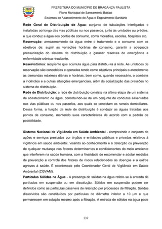PREFEITURA DO MUNICÍPIO DE BRAGANÇA PAULISTA
Plano Municipal de Saneamento Básico
Sistemas de Abastecimento de Água e Esgotamento Sanitário
139
Rede Geral de Distribuição de Água: conjunto de tubulações interligadas e
instaladas ao longo das vias públicas ou nos passeios, junto às unidades ou prédios,
e que conduz a água aos pontos de consumo, como moradias, escolas, hospitais etc.
Reservação: armazenamento da água entre o tratamento e o consumo com os
objetivos de: suprir as variações horárias de consumo, garantir a adequada
pressurização do sistema de distribuição e garantir reservas de emergência a
enfermidade crônica resultante.
Reservatórios: recipiente que acumula água para distribuí-la à rede. As unidades de
reservação são concebidas e operadas tendo como objetivos principais o atendimento
às demandas máximas diárias e horárias, bem como, quando necessário, o combate
a incêndios e a outras situações emergenciais, além da eqüalização das pressões no
sistema de distribuição.
Rede de Distribuição: a rede de distribuição consiste na última etapa de um sistema
de abastecimento de água, constituindo-se de um conjunto de condutos assentados
nas vias públicas ou nos passeios, aos quais se conectam os ramais domiciliares.
Dessa forma, a função da rede de distribuição é conduzir as águas tratadas aos
pontos de consumo, mantendo suas características de acordo com o padrão de
potabilidade.
Sistema Nacional de Vigilância em Saúde Ambiental - compreende o conjunto de
ações e serviços prestados por órgãos e entidades públicas e privados relativos à
vigilância em saúde ambiental, visando ao conhecimento e à detecção ou prevenção
de qualquer mudança nos fatores determinantes e condicionantes do meio ambiente
que interferem na saúde humana, com a finalidade de recomendar e adotar medidas
de prevenção e controle dos fatores de riscos relacionados às doenças e a outros
agravos à saúde. É coordenado pelo Coordenador Geral de Vigilância em Saúde
Ambiental (CGVAM).
Partículas Sólidas na Água - A presença de sólidos na água refere-se à entrada de
partículas em suspensão ou em dissolução. Sólidos em suspensão podem ser
definidos como as partículas passíveis de retenção por processos de filtração. Sólidos
dissolvidos são constituídos por partículas de diâmetro inferior a 10 µm e que
permanecem em solução mesmo após a filtração. A entrada de sólidos na água pode
 