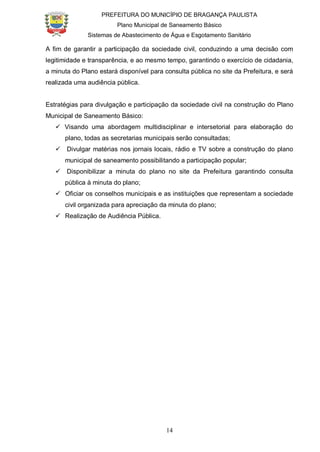 PREFEITURA DO MUNICÍPIO DE BRAGANÇA PAULISTA
Plano Municipal de Saneamento Básico
Sistemas de Abastecimento de Água e Esgotamento Sanitário
14
A fim de garantir a participação da sociedade civil, conduzindo a uma decisão com
legitimidade e transparência, e ao mesmo tempo, garantindo o exercício de cidadania,
a minuta do Plano estará disponível para consulta pública no site da Prefeitura, e será
realizada uma audiência pública.
Estratégias para divulgação e participação da sociedade civil na construção do Plano
Municipal de Saneamento Básico:
 Visando uma abordagem multidisciplinar e intersetorial para elaboração do
plano, todas as secretarias municipais serão consultadas;
 Divulgar matérias nos jornais locais, rádio e TV sobre a construção do plano
municipal de saneamento possibilitando a participação popular;
 Disponibilizar a minuta do plano no site da Prefeitura garantindo consulta
pública à minuta do plano;
 Oficiar os conselhos municipais e as instituições que representam a sociedade
civil organizada para apreciação da minuta do plano;
 Realização de Audiência Pública.
 